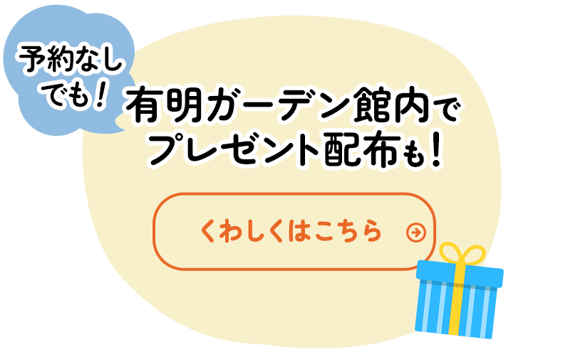 予約なしでも！有明ガーデン館内でプレゼント配布も！ くわしくはこちら